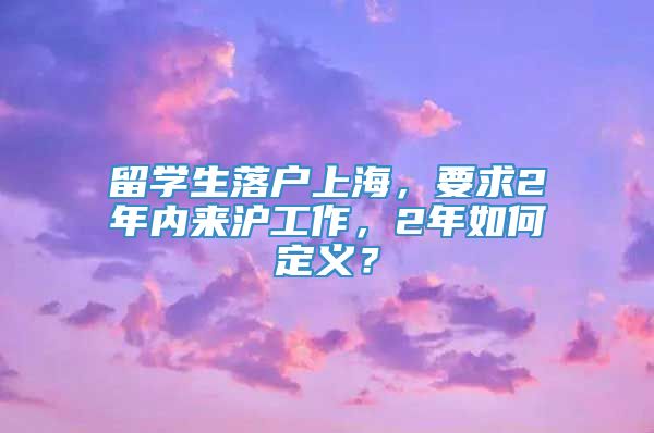 留学生落户上海，要求2年内来沪工作，2年如何定义？