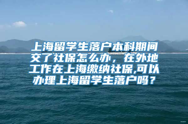 上海留学生落户本科期间交了社保怎么办，在外地工作在上海缴纳社保,可以办理上海留学生落户吗？