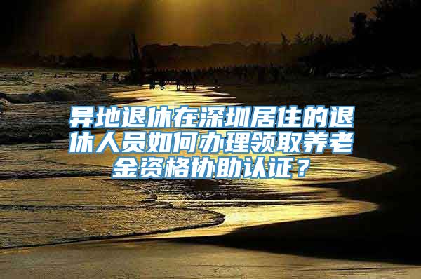 异地退休在深圳居住的退休人员如何办理领取养老金资格协助认证？
