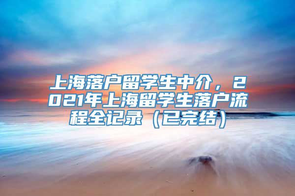 上海落户留学生中介，2021年上海留学生落户流程全记录（已完结）