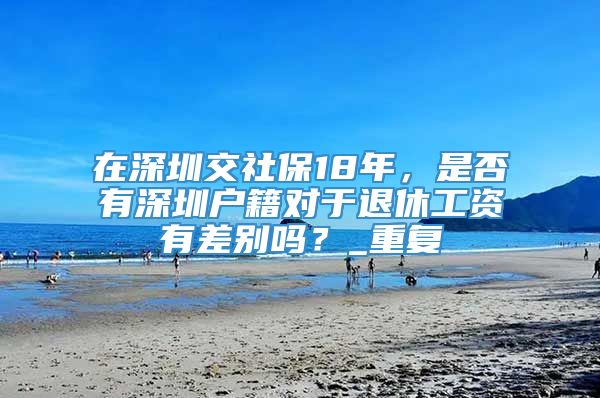 在深圳交社保18年，是否有深圳户籍对于退休工资有差别吗？_重复