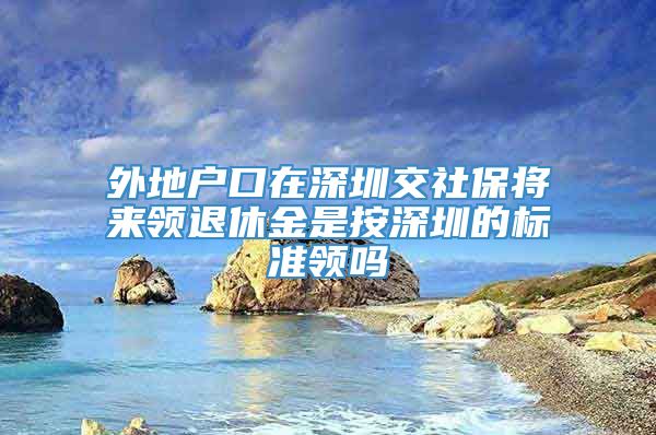 外地户口在深圳交社保将来领退休金是按深圳的标准领吗