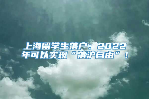 上海留学生落户：2022年可以实现“落沪自由”！