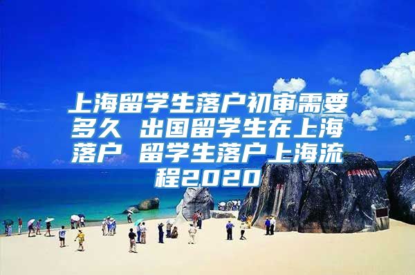 上海留学生落户初审需要多久 出国留学生在上海落户 留学生落户上海流程2020