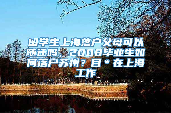 留学生上海落户父母可以随迁吗，2008毕业生如何落户苏州？目＊在上海工作