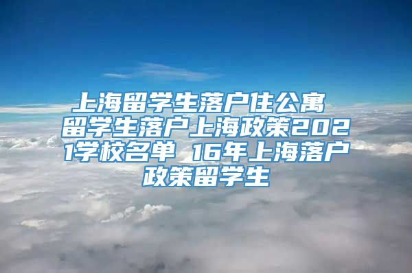 上海留学生落户住公寓 留学生落户上海政策2021学校名单 16年上海落户政策留学生