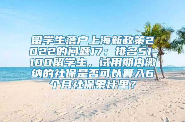 留学生落户上海新政策2022的问题17：排名51-100留学生，试用期内缴纳的社保是否可以算入6个月社保累计里？