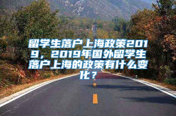 留学生落户上海政策2019，2019年国外留学生落户上海的政策有什么变化？
