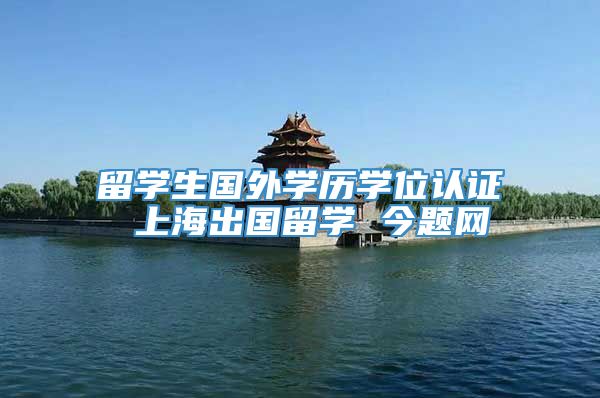 留学生国外学历学位认证 上海出国留学 今题网