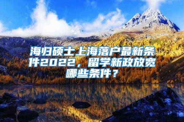 海归硕士上海落户最新条件2022，留学新政放宽哪些条件？