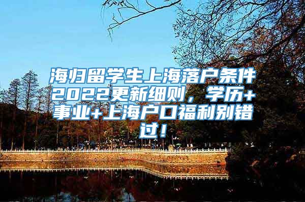 海归留学生上海落户条件2022更新细则，学历+事业+上海户口福利别错过！