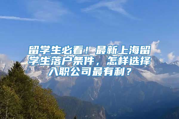 留学生必看！最新上海留学生落户条件，怎样选择入职公司最有利？