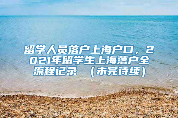 留学人员落户上海户口，2021年留学生上海落户全流程记录 （未完待续）