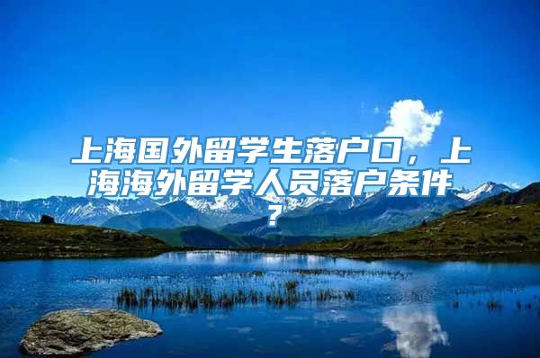 上海国外留学生落户口，上海海外留学人员落户条件？