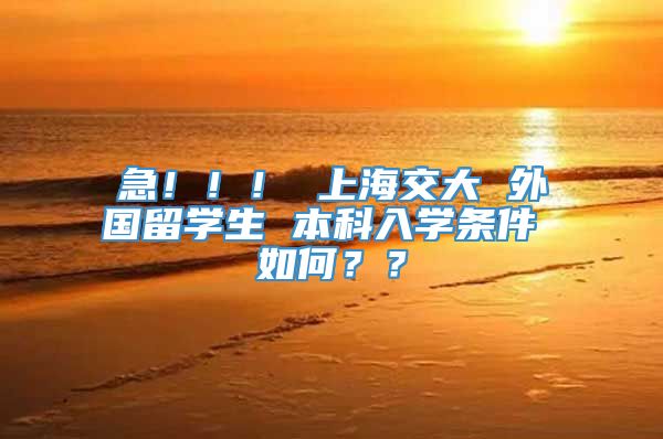 急！！！ 上海交大 外国留学生 本科入学条件 如何？？