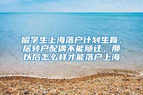 留学生上海落户计划生育，居转户配偶不能随迁，那以后怎么样才能落户上海