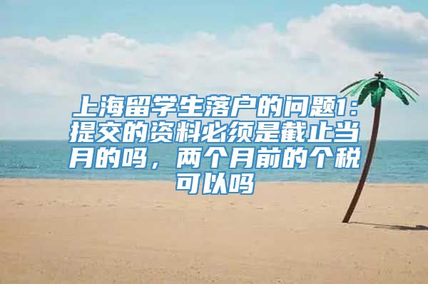 上海留学生落户的问题1：提交的资料必须是截止当月的吗，两个月前的个税可以吗