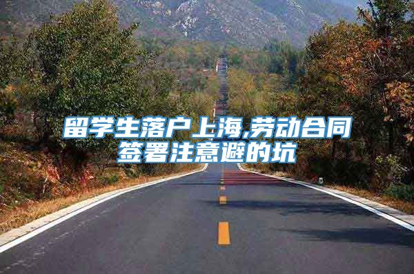 留学生落户上海,劳动合同签署注意避的坑