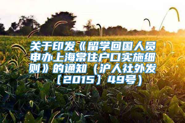 关于印发《留学回国人员申办上海常住户口实施细则》的通知（沪人社外发〔2015〕49号）