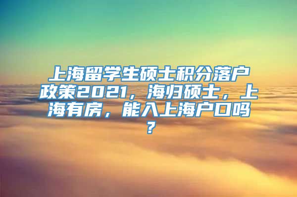 上海留学生硕士积分落户政策2021，海归硕士，上海有房，能入上海户口吗？