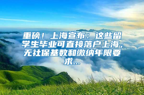 重磅！上海宣布：这些留学生毕业可直接落户上海，无社保基数和缴纳年限要求...