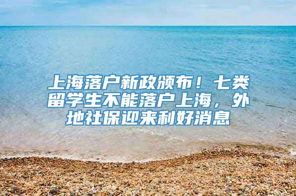 上海落户新政颁布！七类留学生不能落户上海，外地社保迎来利好消息