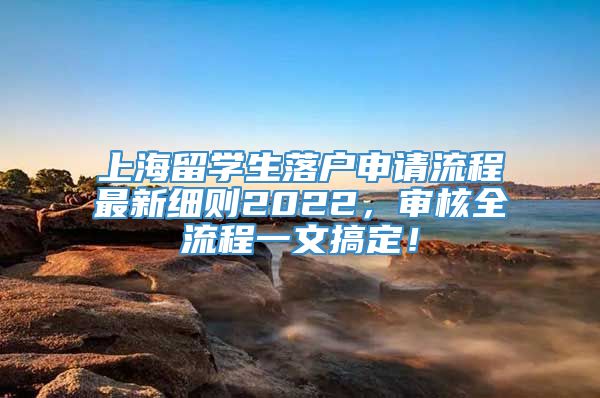 上海留学生落户申请流程最新细则2022，审核全流程一文搞定！