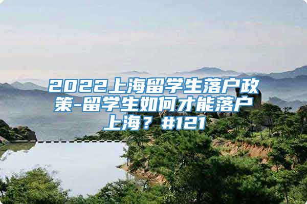 2022上海留学生落户政策-留学生如何才能落户上海？#121