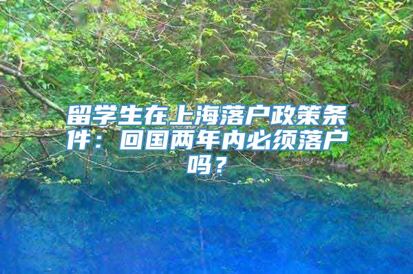 留学生在上海落户政策条件：回国两年内必须落户吗？