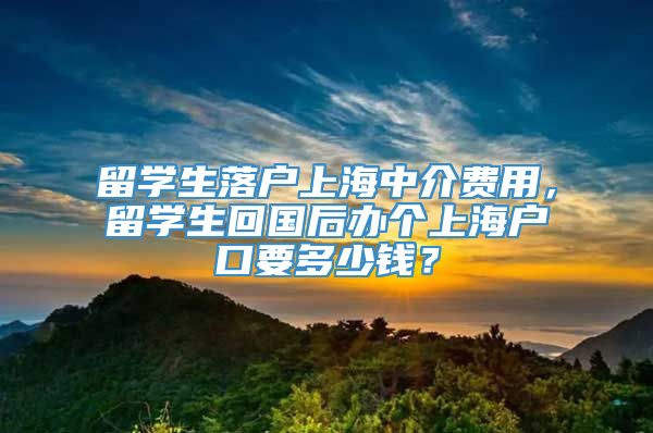 留学生落户上海中介费用，留学生回国后办个上海户口要多少钱？