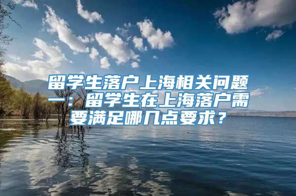 留学生落户上海相关问题一：留学生在上海落户需要满足哪几点要求？