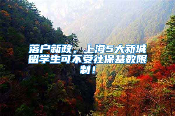 落户新政，上海5大新城留学生可不受社保基数限制！