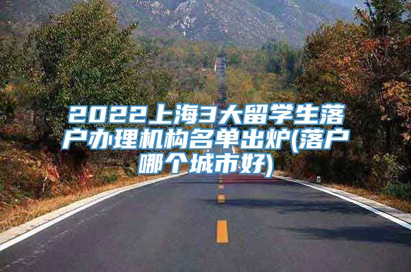 2022上海3大留学生落户办理机构名单出炉(落户哪个城市好)