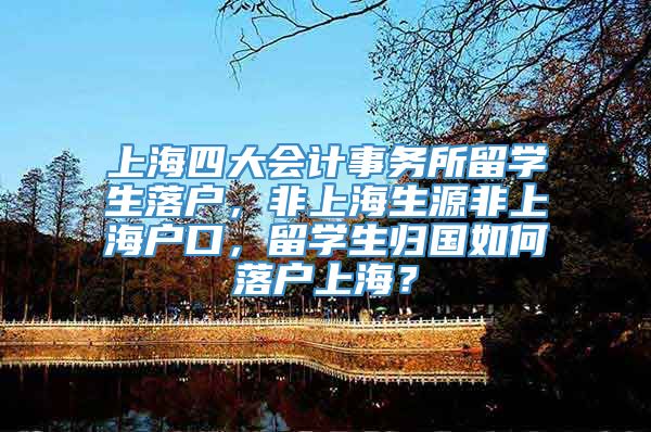 上海四大会计事务所留学生落户，非上海生源非上海户口，留学生归国如何落户上海？