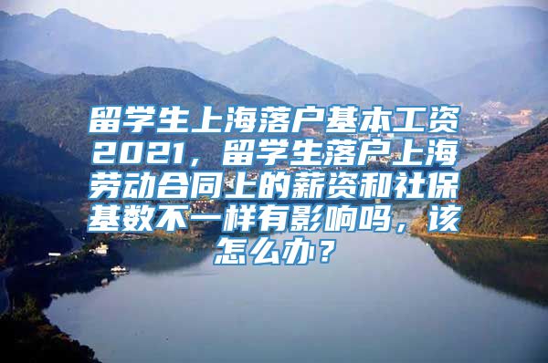 留学生上海落户基本工资2021，留学生落户上海劳动合同上的薪资和社保基数不一样有影响吗，该怎么办？