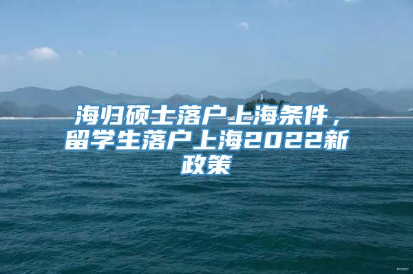 海归硕士落户上海条件，留学生落户上海2022新政策