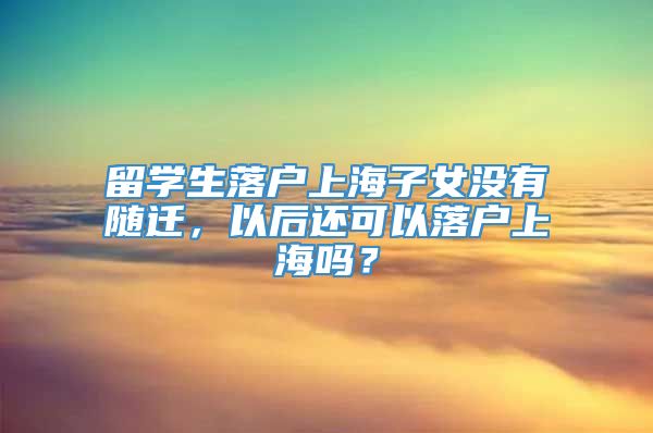 留学生落户上海子女没有随迁，以后还可以落户上海吗？