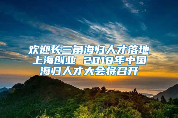 欢迎长三角海归人才落地上海创业 2018年中国海归人才大会将召开
