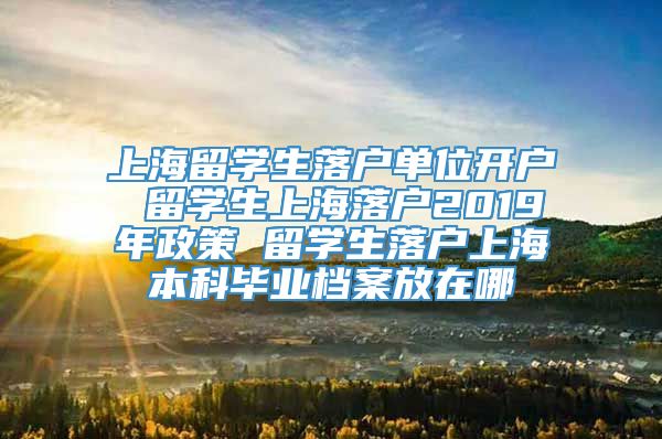 上海留学生落户单位开户 留学生上海落户2019年政策 留学生落户上海本科毕业档案放在哪