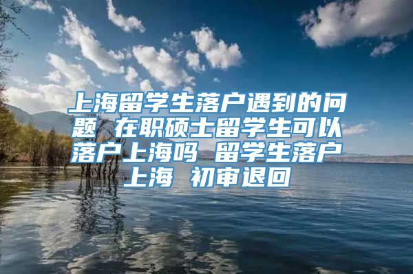 上海留学生落户遇到的问题 在职硕士留学生可以落户上海吗 留学生落户上海 初审退回