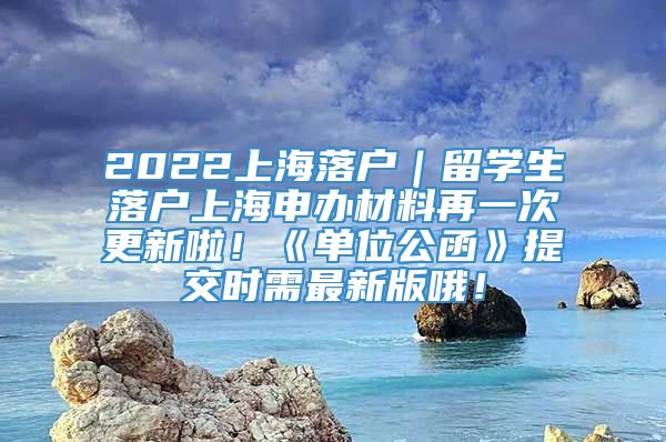 2022上海落户｜留学生落户上海申办材料再一次更新啦！《单位公函》提交时需最新版哦！