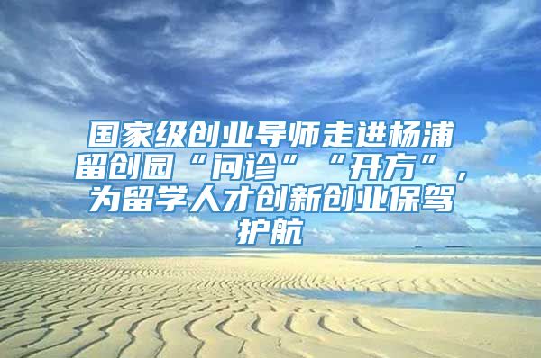国家级创业导师走进杨浦留创园“问诊”“开方”，为留学人才创新创业保驾护航