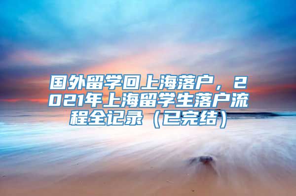 国外留学回上海落户，2021年上海留学生落户流程全记录（已完结）