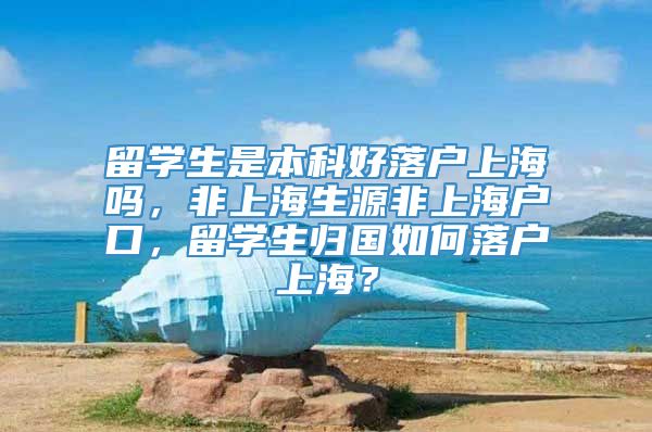 留学生是本科好落户上海吗，非上海生源非上海户口，留学生归国如何落户上海？