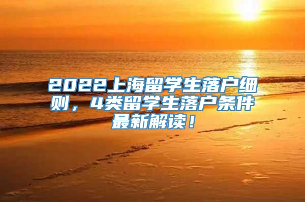 2022上海留学生落户细则，4类留学生落户条件最新解读！