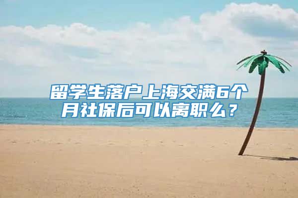 留学生落户上海交满6个月社保后可以离职么？