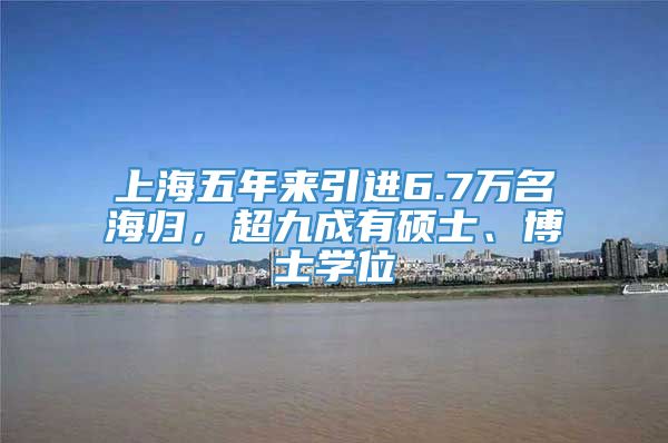 上海五年来引进6.7万名海归，超九成有硕士、博士学位