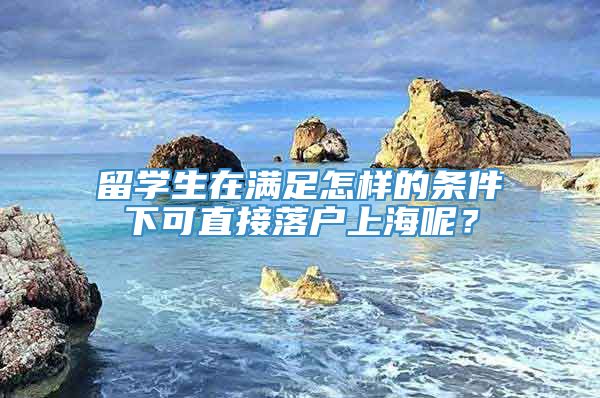 留学生在满足怎样的条件下可直接落户上海呢？