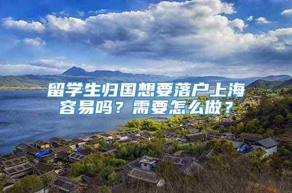 留学生归国想要落户上海容易吗？需要怎么做？