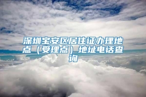 深圳宝安区居住证办理地点（受理点）地址电话查询